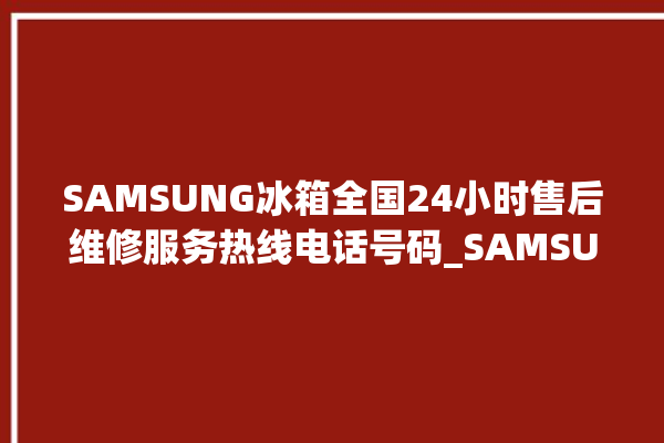 SAMSUNG冰箱全国24小时售后维修服务热线电话号码_SAMSUNG冰箱不制冷了怎么回事 。冰箱