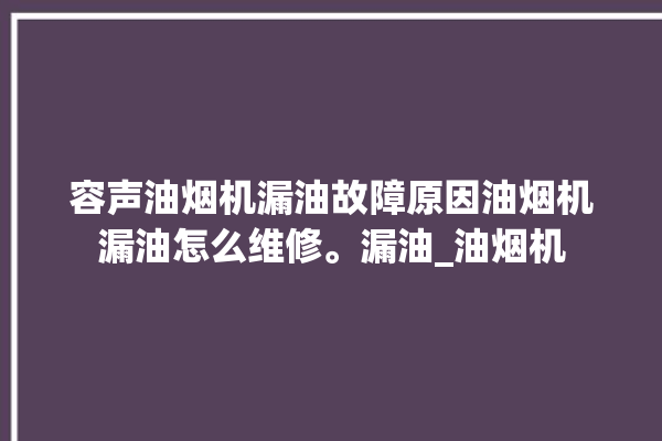 容声油烟机漏油故障原因油烟机漏油怎么维修。漏油_油烟机