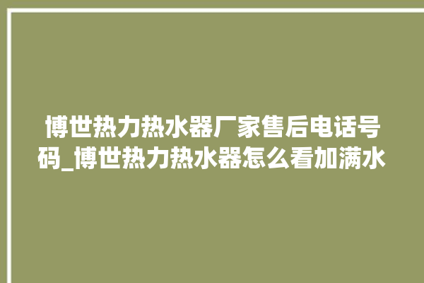 博世热力热水器厂家售后电话号码_博世热力热水器怎么看加满水 。热水器