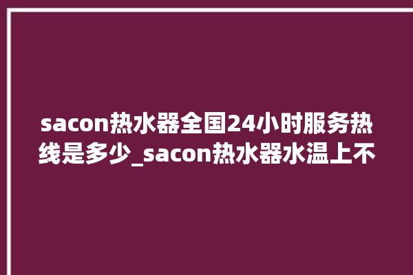 sacon热水器全国24小时服务热线是多少_sacon热水器水温上不去怎么办 。热水器