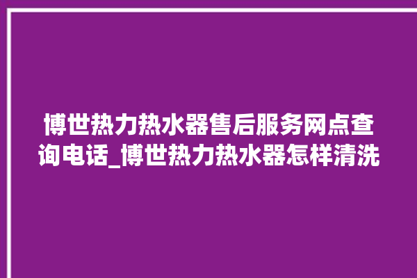 博世热力热水器售后服务网点查询电话_博世热力热水器怎样清洗 。热水器