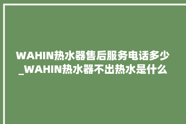 WAHIN热水器售后服务电话多少_WAHIN热水器不出热水是什么故障 。热水器