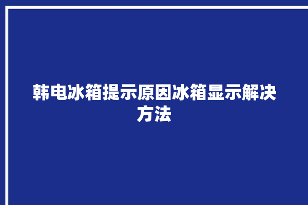 韩电冰箱提示原因冰箱显示解决方法