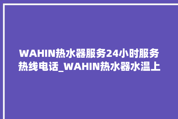 WAHIN热水器服务24小时服务热线电话_WAHIN热水器水温上不去怎么办 。热水器