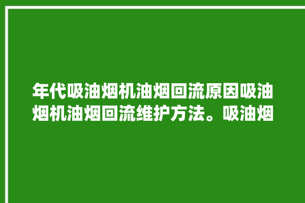 年代吸油烟机油烟回流原因吸油烟机油烟回流维护方法。吸油烟机_油烟