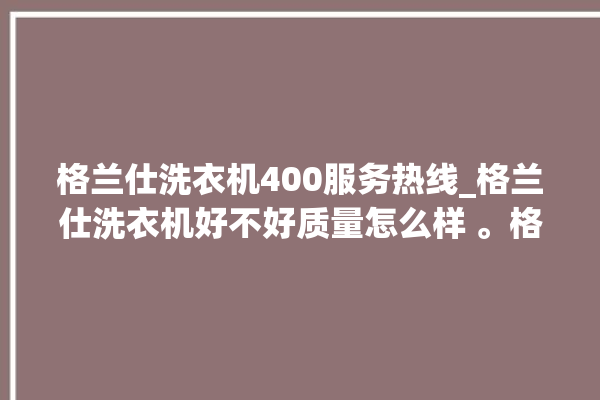 格兰仕洗衣机400服务热线_格兰仕洗衣机好不好质量怎么样 。格兰仕