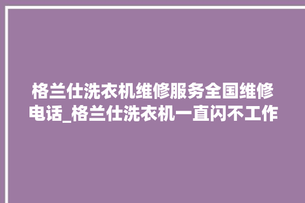 格兰仕洗衣机维修服务全国维修电话_格兰仕洗衣机一直闪不工作 。格兰仕