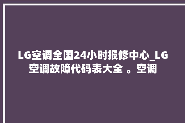 LG空调全国24小时报修中心_LG空调故障代码表大全 。空调