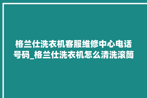 格兰仕洗衣机客服维修中心电话号码_格兰仕洗衣机怎么清洗滚筒 。格兰仕