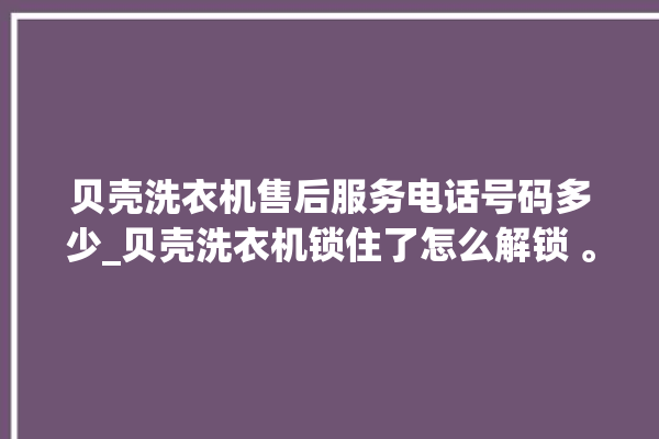 贝壳洗衣机售后服务电话号码多少_贝壳洗衣机锁住了怎么解锁 。贝壳