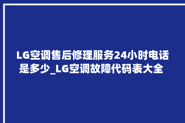 LG空调售后修理服务24小时电话是多少_LG空调故障代码表大全 。空调