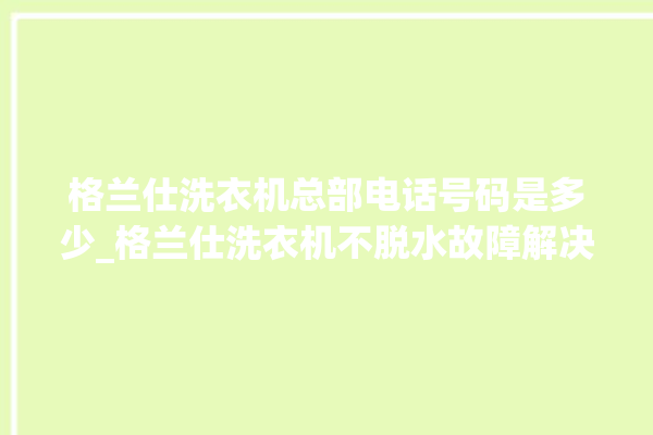 格兰仕洗衣机总部电话号码是多少_格兰仕洗衣机不脱水故障解决办法 。格兰仕