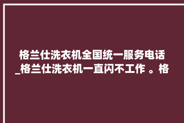 格兰仕洗衣机全国统一服务电话_格兰仕洗衣机一直闪不工作 。格兰仕