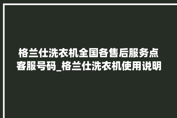 格兰仕洗衣机全国各售后服务点客服号码_格兰仕洗衣机使用说明书大全 。格兰仕