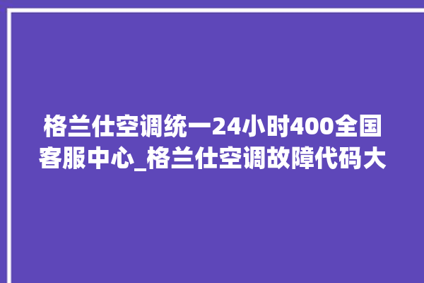 格兰仕空调统一24小时400全国客服中心_格兰仕空调故障代码大全及解决方法 。格兰仕