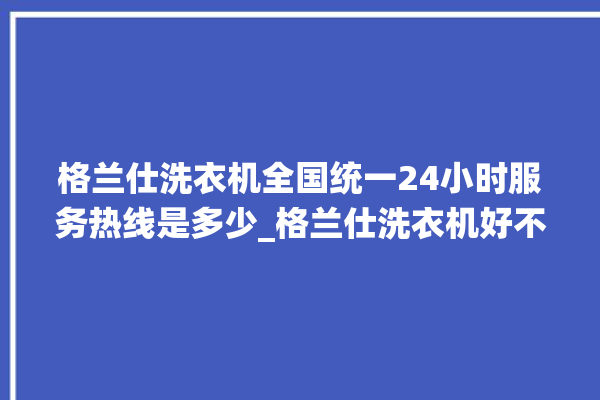 格兰仕洗衣机全国统一24小时服务热线是多少_格兰仕洗衣机好不好质量怎么样 。格兰仕