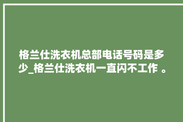 格兰仕洗衣机总部电话号码是多少_格兰仕洗衣机一直闪不工作 。格兰仕