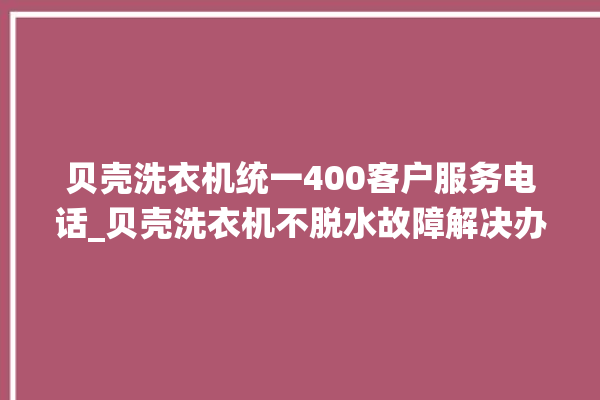 贝壳洗衣机统一400客户服务电话_贝壳洗衣机不脱水故障解决办法 。贝壳