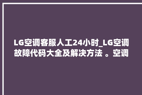 LG空调客服人工24小时_LG空调故障代码大全及解决方法 。空调