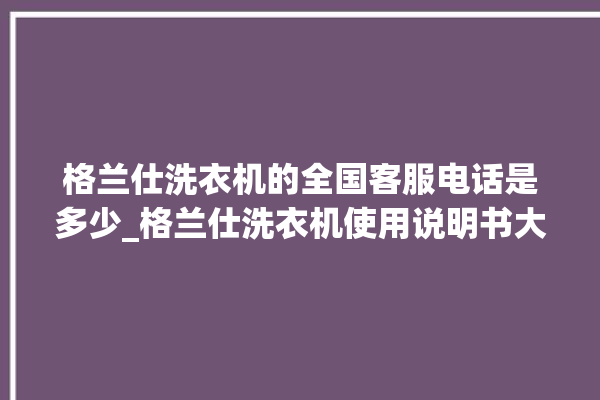 格兰仕洗衣机的全国客服电话是多少_格兰仕洗衣机使用说明书大全 。格兰仕