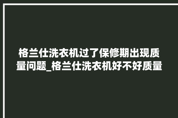 格兰仕洗衣机过了保修期出现质量问题_格兰仕洗衣机好不好质量怎么样 。格兰仕