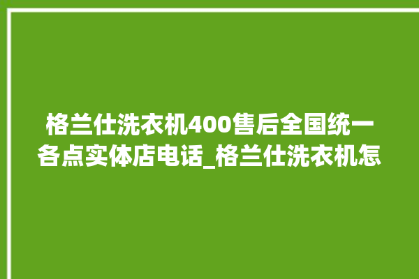 格兰仕洗衣机400售后全国统一各点实体店电话_格兰仕洗衣机怎么清洗滚筒 。格兰仕