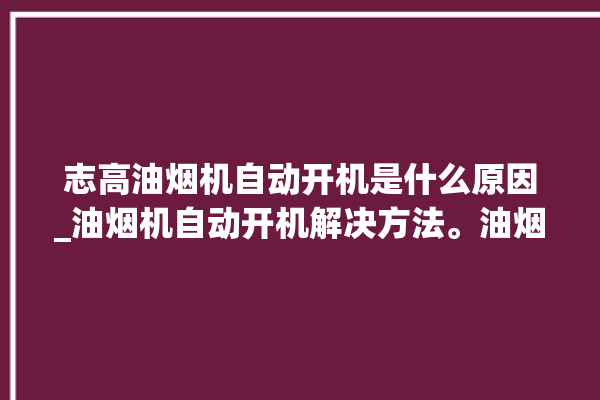 志高油烟机自动开机是什么原因_油烟机自动开机解决方法。油烟机_解决方法