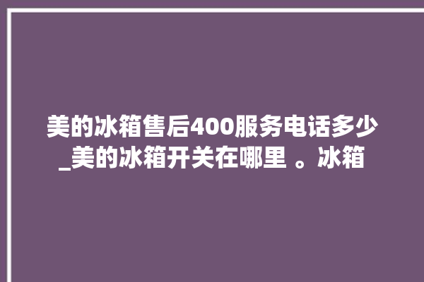 美的冰箱售后400服务电话多少_美的冰箱开关在哪里 。冰箱