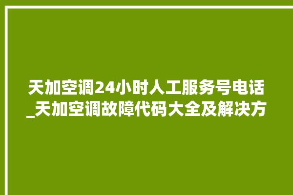 天加空调24小时人工服务号电话_天加空调故障代码大全及解决方法 。空调