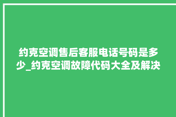 约克空调售后客服电话号码是多少_约克空调故障代码大全及解决方法 。约克