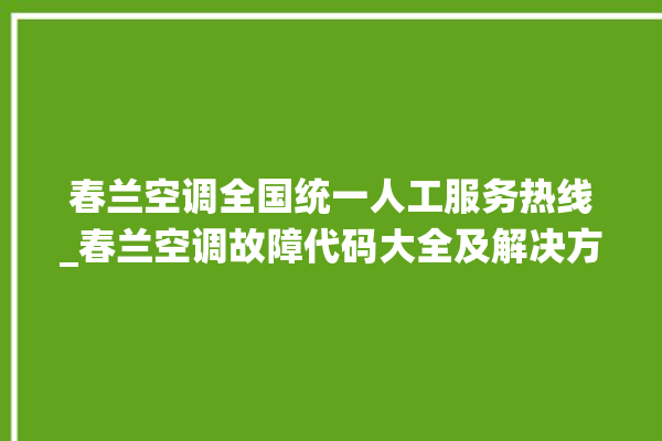 春兰空调全国统一人工服务热线_春兰空调故障代码大全及解决方法 。春兰