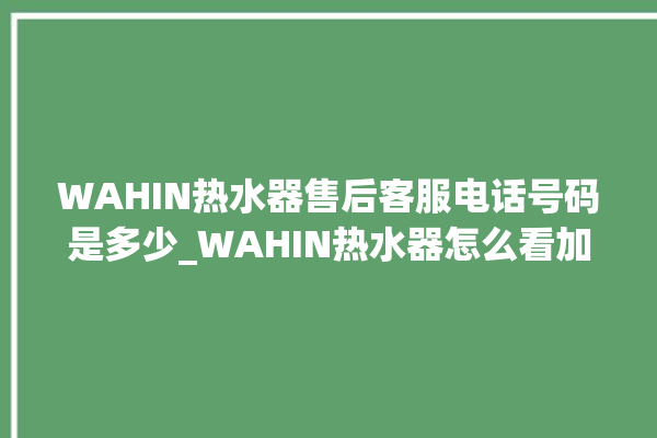 WAHIN热水器售后客服电话号码是多少_WAHIN热水器怎么看加满水 。热水器