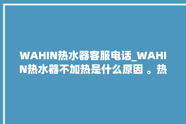 WAHIN热水器客服电话_WAHIN热水器不加热是什么原因 。热水器