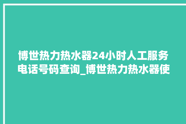 博世热力热水器24小时人工服务电话号码查询_博世热力热水器使用说明书图解 。热水器