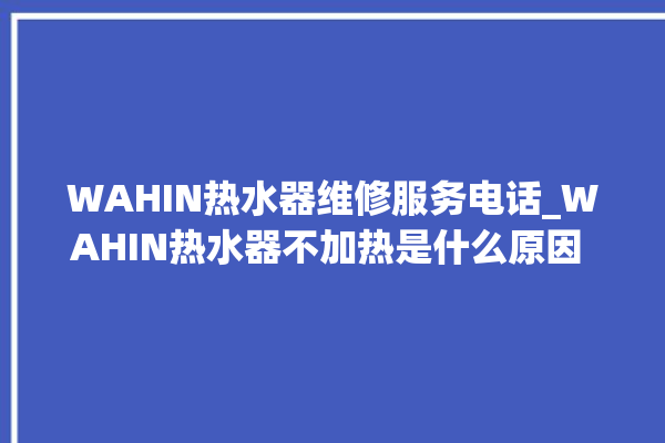 WAHIN热水器维修服务电话_WAHIN热水器不加热是什么原因 。热水器