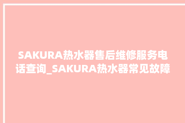 SAKURA热水器售后维修服务电话查询_SAKURA热水器常见故障及维修 。热水器