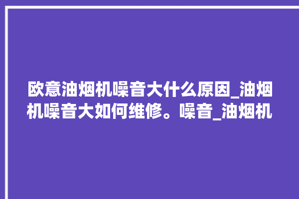 欧意油烟机噪音大什么原因_油烟机噪音大如何维修。噪音_油烟机