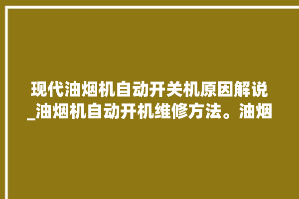 现代油烟机自动开关机原因解说_油烟机自动开机维修方法。油烟机_原因