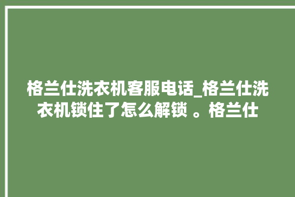 格兰仕洗衣机客服电话_格兰仕洗衣机锁住了怎么解锁 。格兰仕