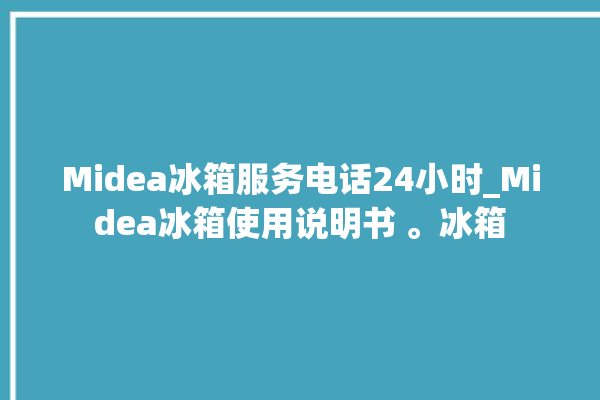 Midea冰箱服务电话24小时_Midea冰箱使用说明书 。冰箱