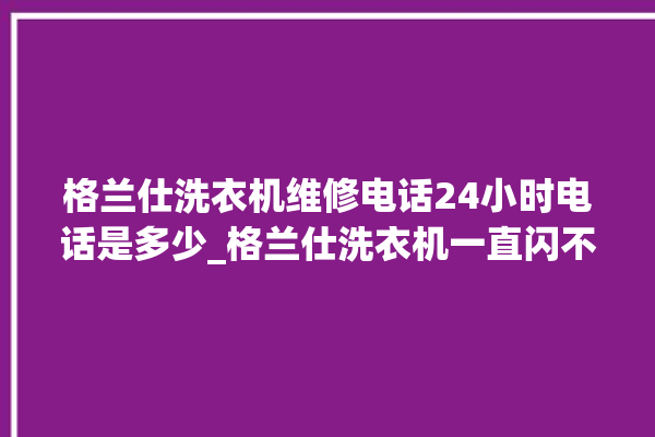 格兰仕洗衣机维修电话24小时电话是多少_格兰仕洗衣机一直闪不工作 。格兰仕