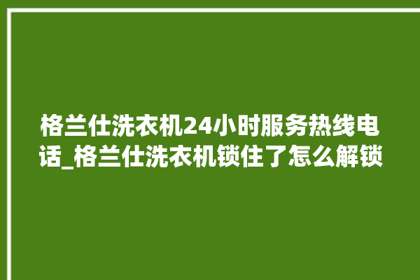 格兰仕洗衣机24小时服务热线电话_格兰仕洗衣机锁住了怎么解锁 。格兰仕