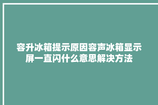 容升冰箱提示原因容声冰箱显示屏一直闪什么意思解决方法