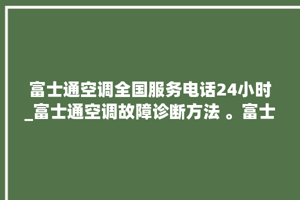 富士通空调全国服务电话24小时_富士通空调故障诊断方法 。富士通