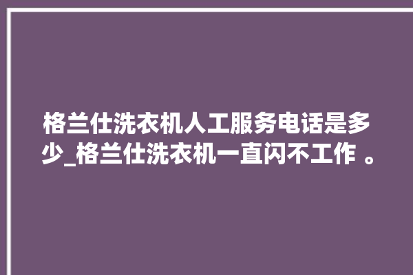 格兰仕洗衣机人工服务电话是多少_格兰仕洗衣机一直闪不工作 。格兰仕