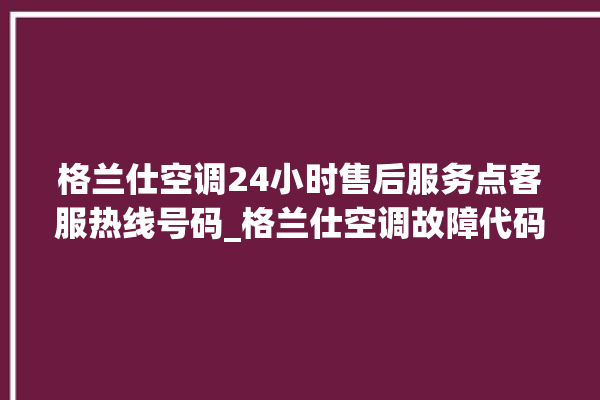 格兰仕空调24小时售后服务点客服热线号码_格兰仕空调故障代码表大全 。格兰仕