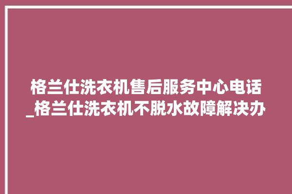 格兰仕洗衣机售后服务中心电话_格兰仕洗衣机不脱水故障解决办法 。格兰仕