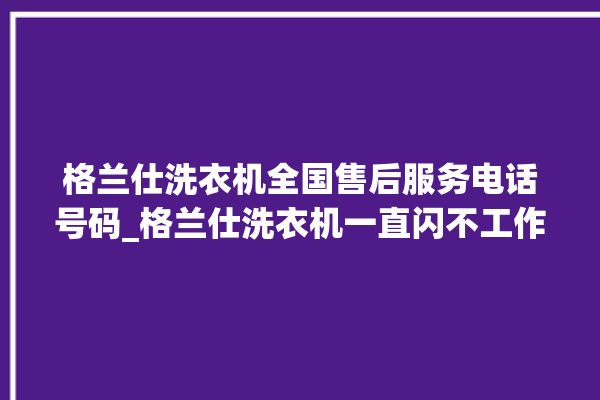 格兰仕洗衣机全国售后服务电话号码_格兰仕洗衣机一直闪不工作 。格兰仕