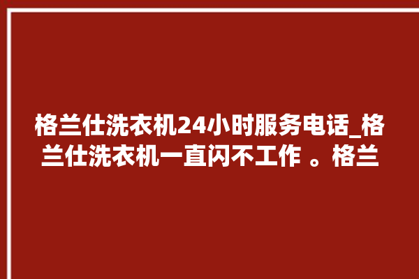 格兰仕洗衣机24小时服务电话_格兰仕洗衣机一直闪不工作 。格兰仕