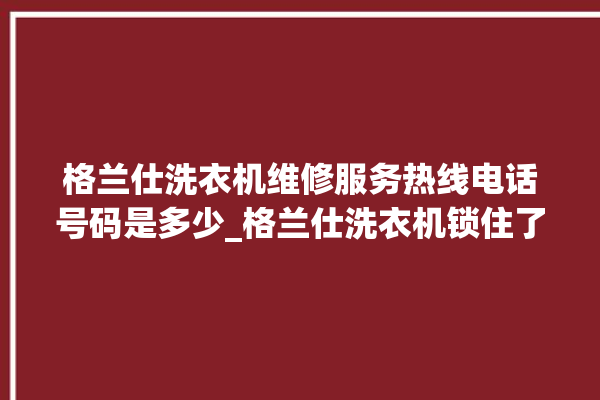 格兰仕洗衣机维修服务热线电话号码是多少_格兰仕洗衣机锁住了怎么解锁 。格兰仕